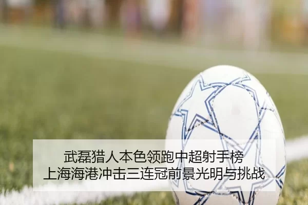 武磊猎人本色领跑中超射手榜 上海海港冲击三连冠前景光明与挑战
